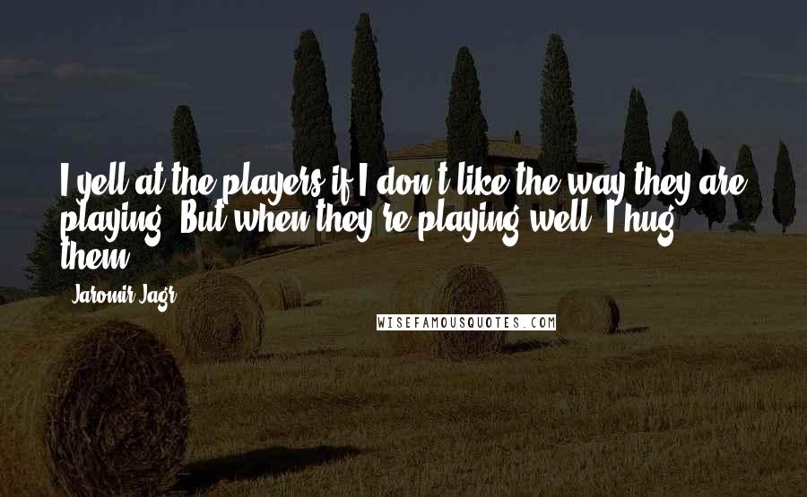 Jaromir Jagr Quotes: I yell at the players if I don't like the way they are playing. But when they're playing well, I hug them.
