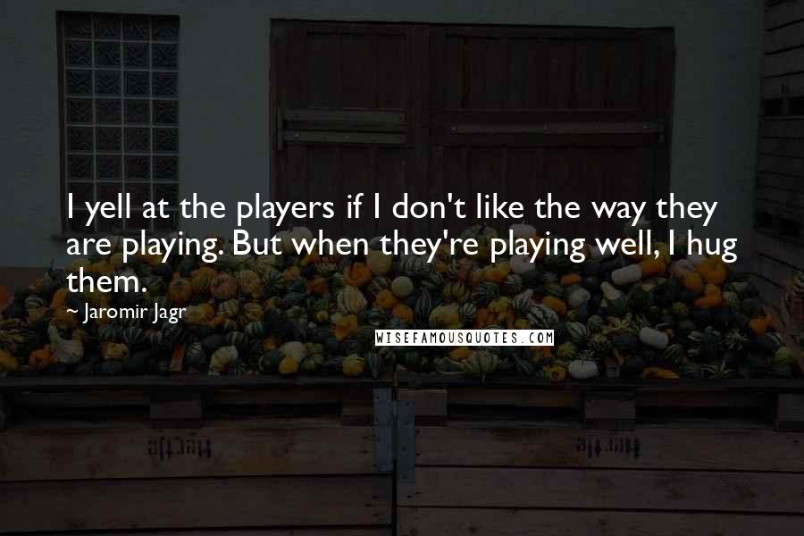 Jaromir Jagr Quotes: I yell at the players if I don't like the way they are playing. But when they're playing well, I hug them.