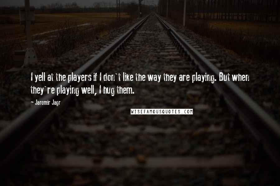 Jaromir Jagr Quotes: I yell at the players if I don't like the way they are playing. But when they're playing well, I hug them.