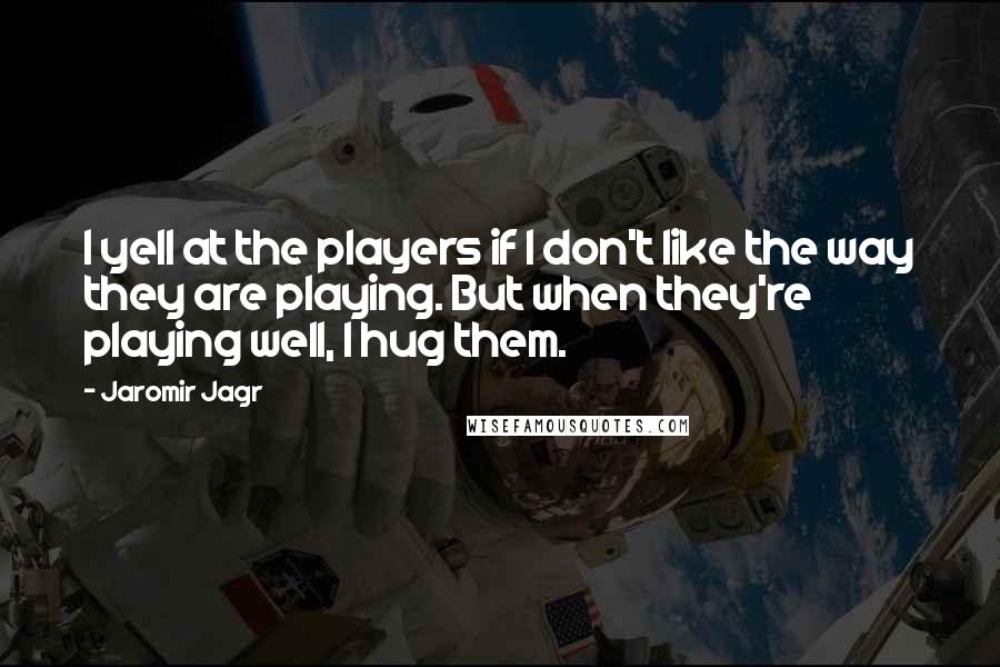 Jaromir Jagr Quotes: I yell at the players if I don't like the way they are playing. But when they're playing well, I hug them.