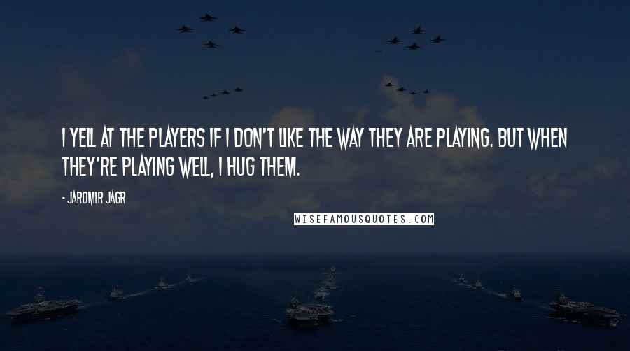 Jaromir Jagr Quotes: I yell at the players if I don't like the way they are playing. But when they're playing well, I hug them.