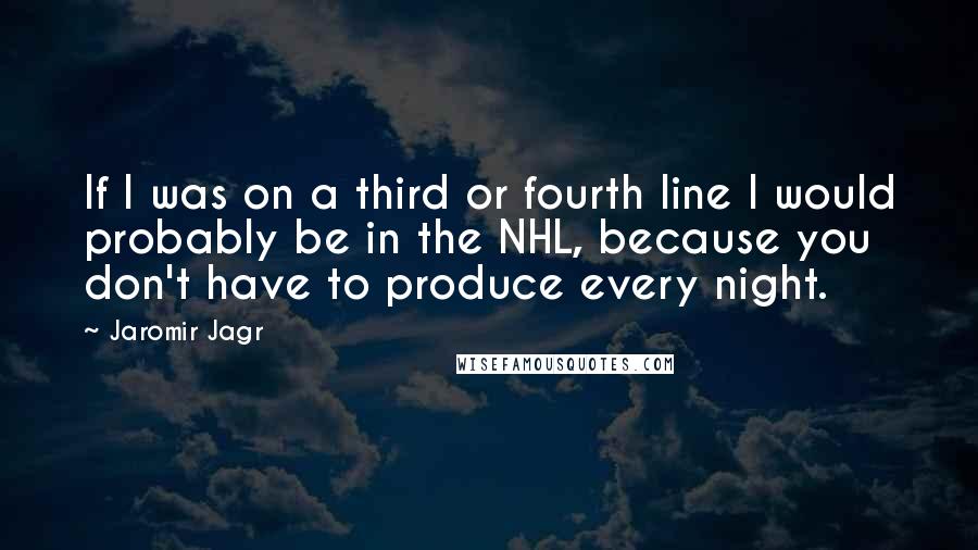 Jaromir Jagr Quotes: If I was on a third or fourth line I would probably be in the NHL, because you don't have to produce every night.