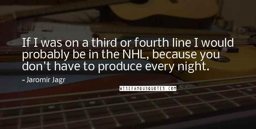 Jaromir Jagr Quotes: If I was on a third or fourth line I would probably be in the NHL, because you don't have to produce every night.