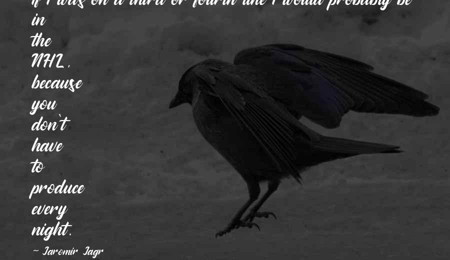 Jaromir Jagr Quotes: If I was on a third or fourth line I would probably be in the NHL, because you don't have to produce every night.