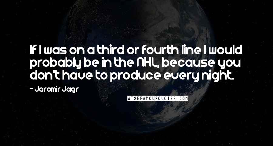 Jaromir Jagr Quotes: If I was on a third or fourth line I would probably be in the NHL, because you don't have to produce every night.