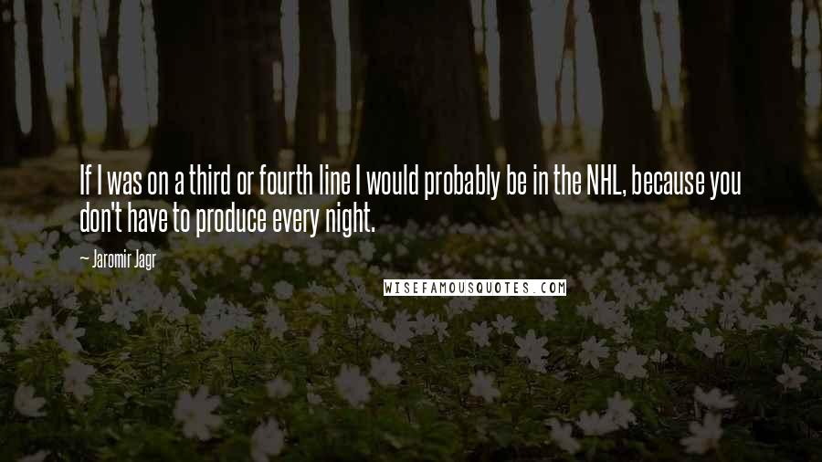 Jaromir Jagr Quotes: If I was on a third or fourth line I would probably be in the NHL, because you don't have to produce every night.