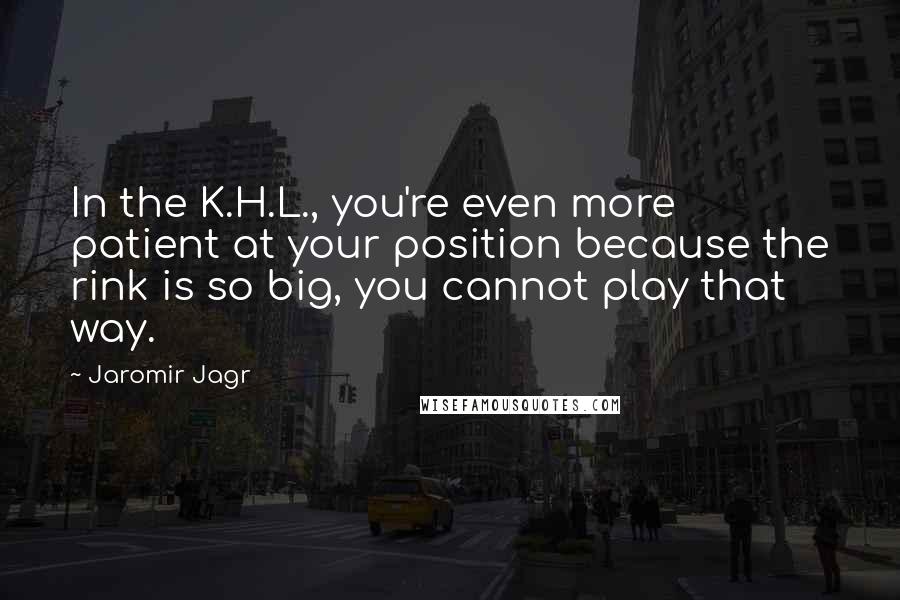 Jaromir Jagr Quotes: In the K.H.L., you're even more patient at your position because the rink is so big, you cannot play that way.