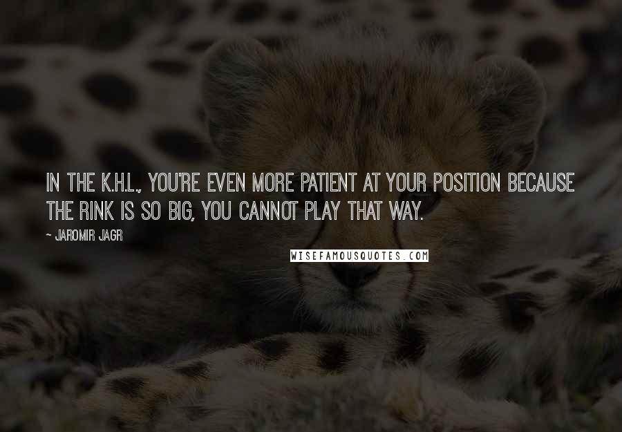 Jaromir Jagr Quotes: In the K.H.L., you're even more patient at your position because the rink is so big, you cannot play that way.