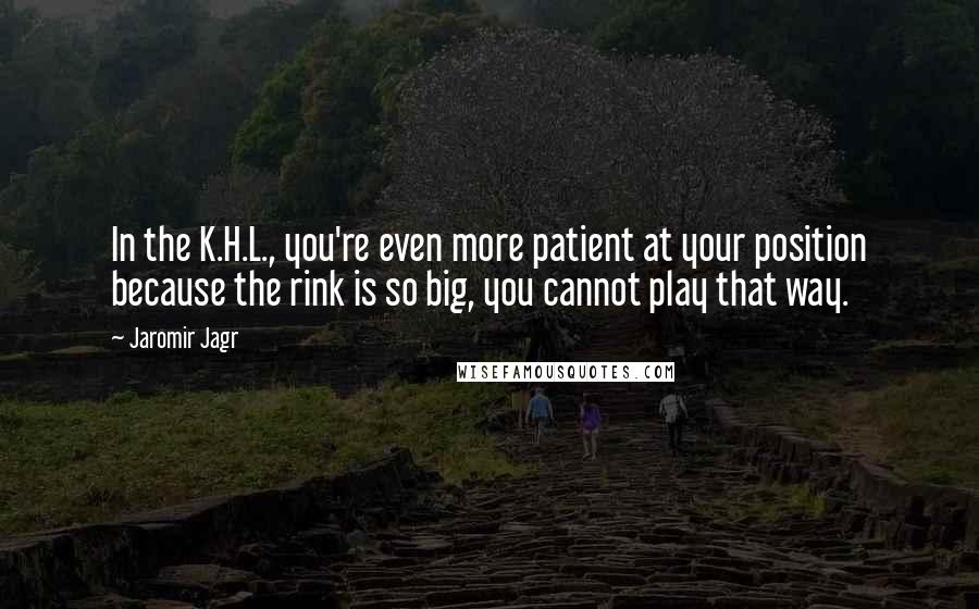 Jaromir Jagr Quotes: In the K.H.L., you're even more patient at your position because the rink is so big, you cannot play that way.