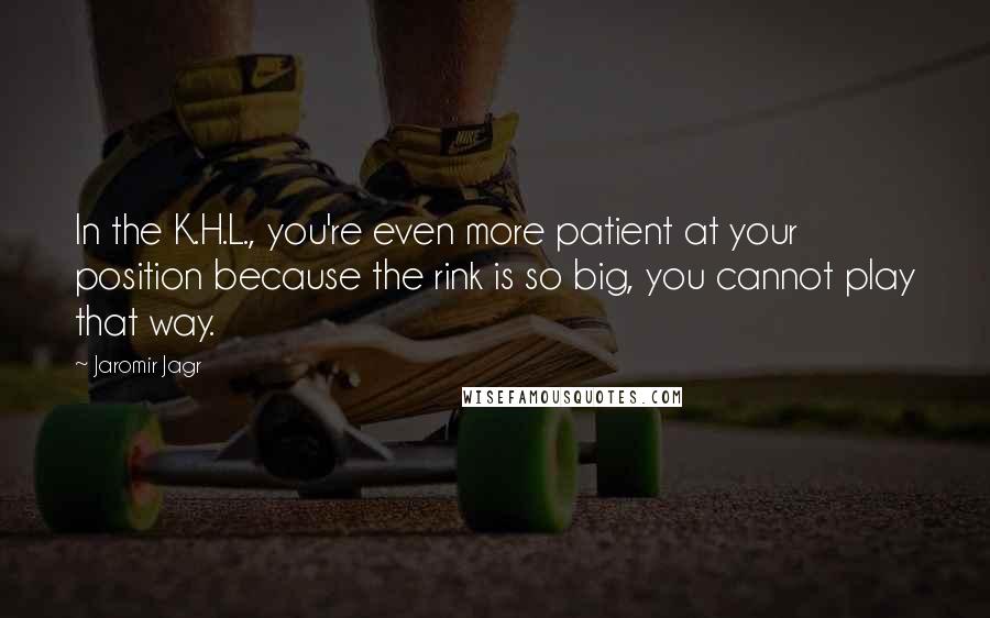 Jaromir Jagr Quotes: In the K.H.L., you're even more patient at your position because the rink is so big, you cannot play that way.