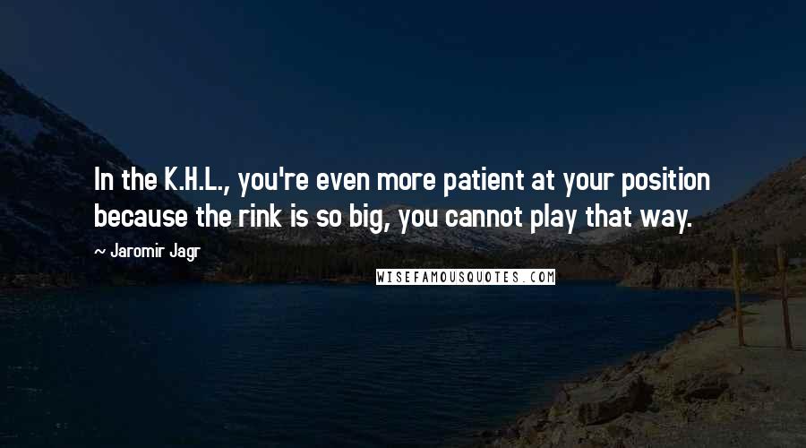 Jaromir Jagr Quotes: In the K.H.L., you're even more patient at your position because the rink is so big, you cannot play that way.