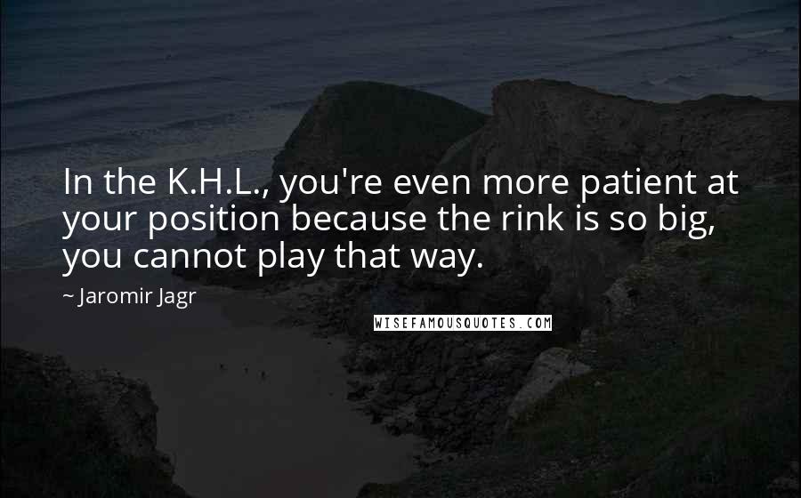 Jaromir Jagr Quotes: In the K.H.L., you're even more patient at your position because the rink is so big, you cannot play that way.