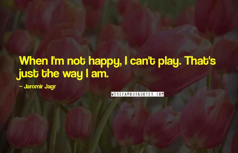 Jaromir Jagr Quotes: When I'm not happy, I can't play. That's just the way I am.