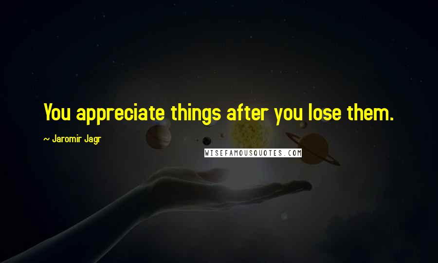 Jaromir Jagr Quotes: You appreciate things after you lose them.