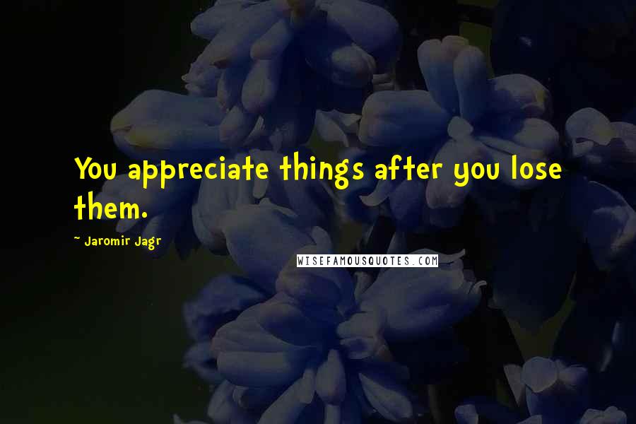 Jaromir Jagr Quotes: You appreciate things after you lose them.