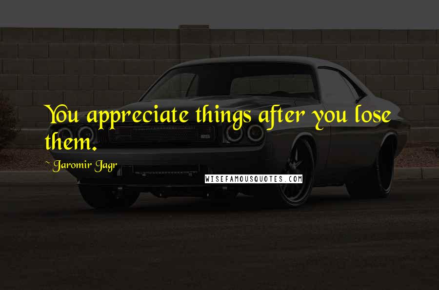 Jaromir Jagr Quotes: You appreciate things after you lose them.