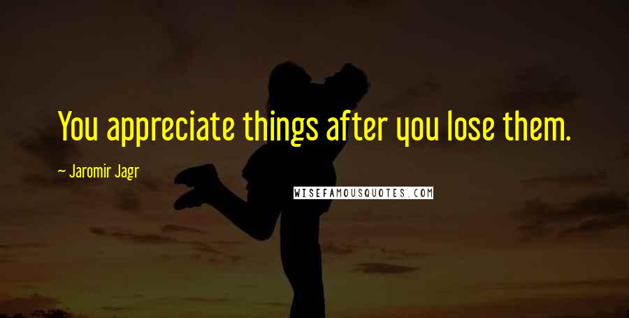 Jaromir Jagr Quotes: You appreciate things after you lose them.