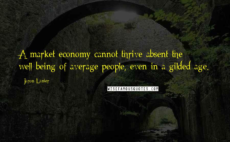 Jaron Lanier Quotes: A market economy cannot thrive absent the well-being of average people, even in a gilded age.