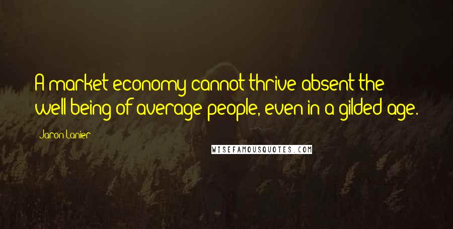 Jaron Lanier Quotes: A market economy cannot thrive absent the well-being of average people, even in a gilded age.