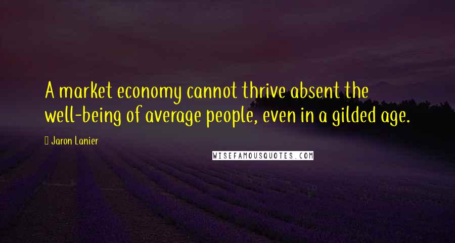 Jaron Lanier Quotes: A market economy cannot thrive absent the well-being of average people, even in a gilded age.