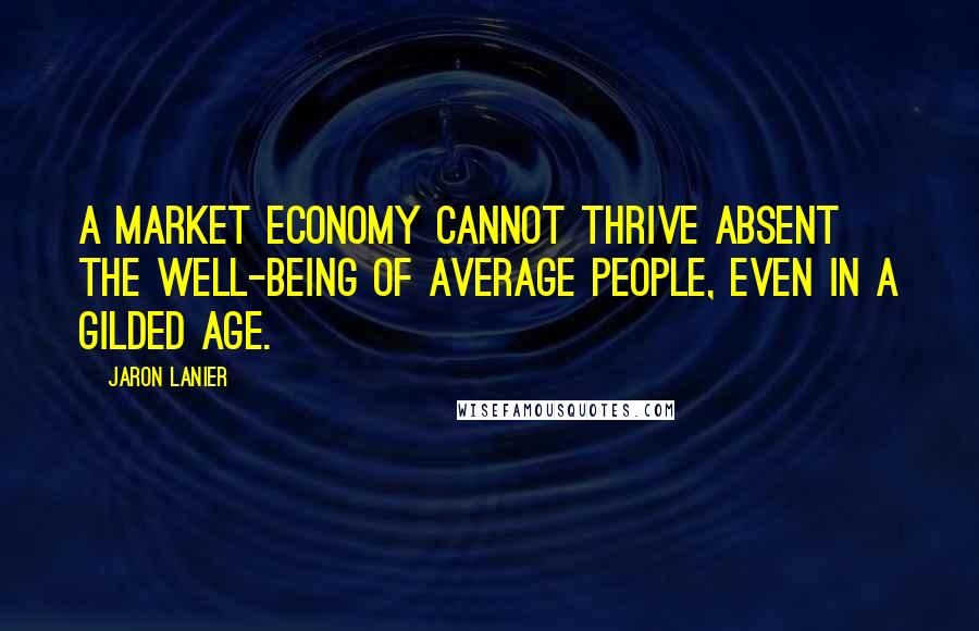 Jaron Lanier Quotes: A market economy cannot thrive absent the well-being of average people, even in a gilded age.