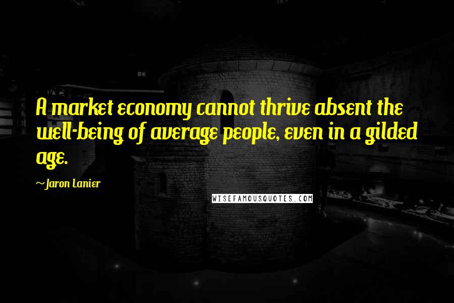 Jaron Lanier Quotes: A market economy cannot thrive absent the well-being of average people, even in a gilded age.