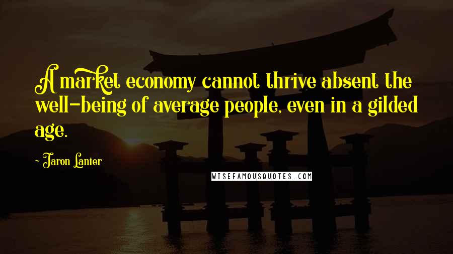 Jaron Lanier Quotes: A market economy cannot thrive absent the well-being of average people, even in a gilded age.