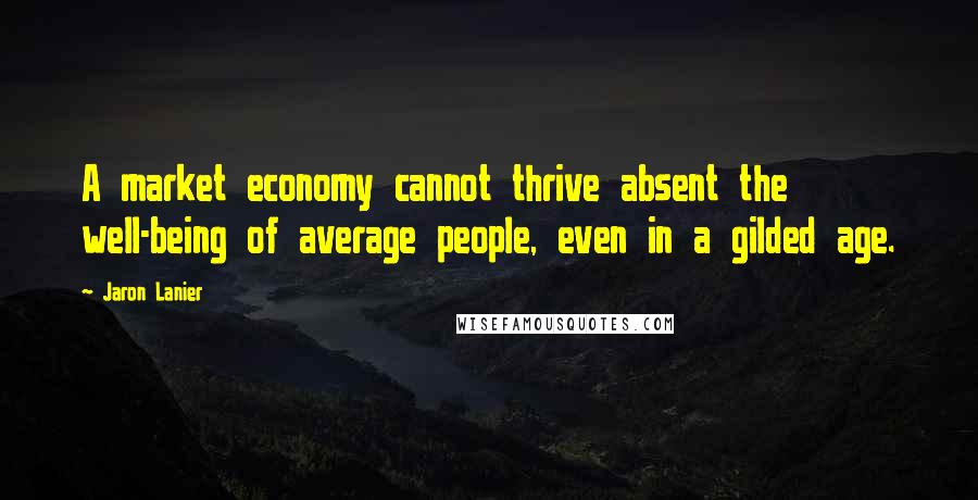 Jaron Lanier Quotes: A market economy cannot thrive absent the well-being of average people, even in a gilded age.