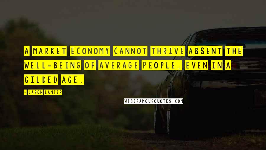 Jaron Lanier Quotes: A market economy cannot thrive absent the well-being of average people, even in a gilded age.