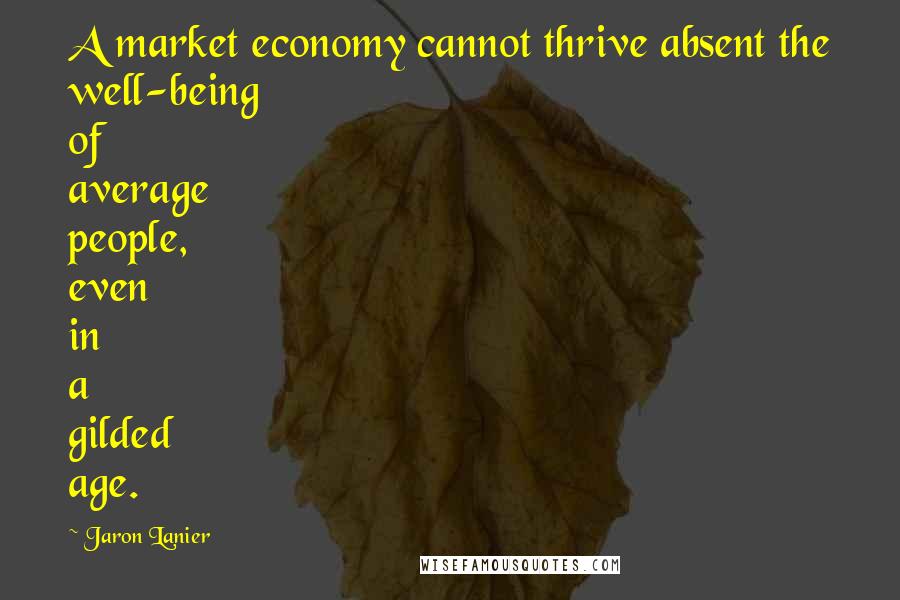 Jaron Lanier Quotes: A market economy cannot thrive absent the well-being of average people, even in a gilded age.