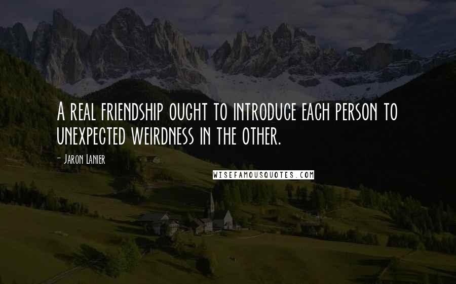 Jaron Lanier Quotes: A real friendship ought to introduce each person to unexpected weirdness in the other.