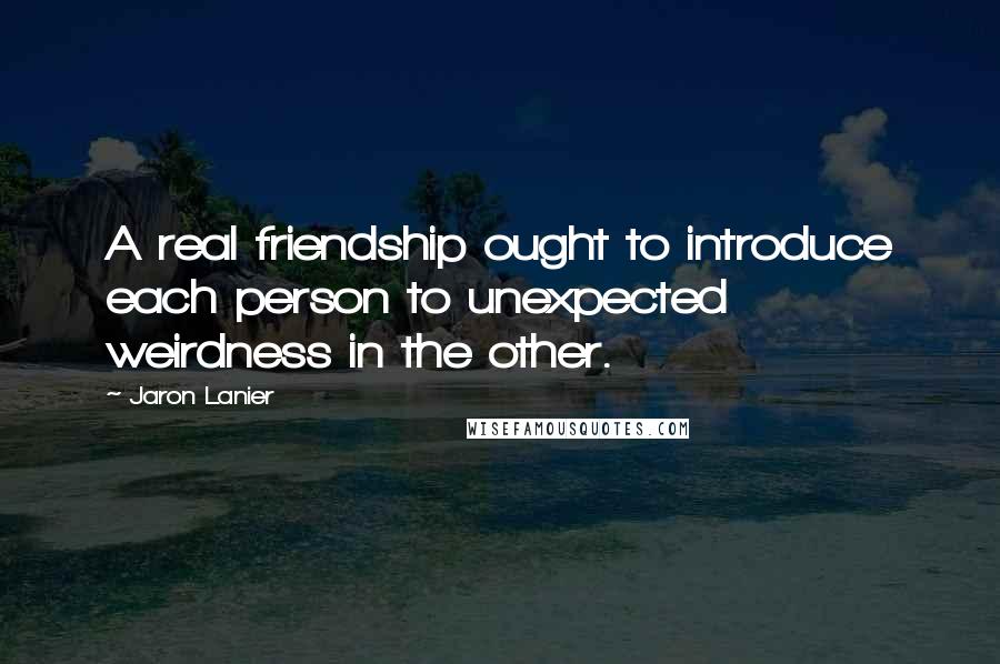 Jaron Lanier Quotes: A real friendship ought to introduce each person to unexpected weirdness in the other.