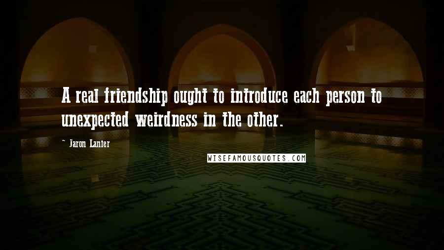 Jaron Lanier Quotes: A real friendship ought to introduce each person to unexpected weirdness in the other.