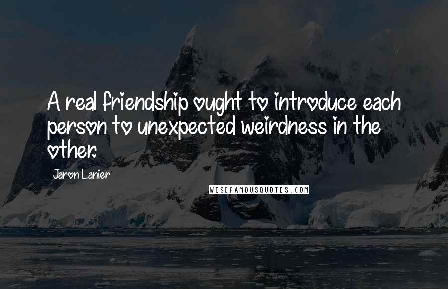Jaron Lanier Quotes: A real friendship ought to introduce each person to unexpected weirdness in the other.