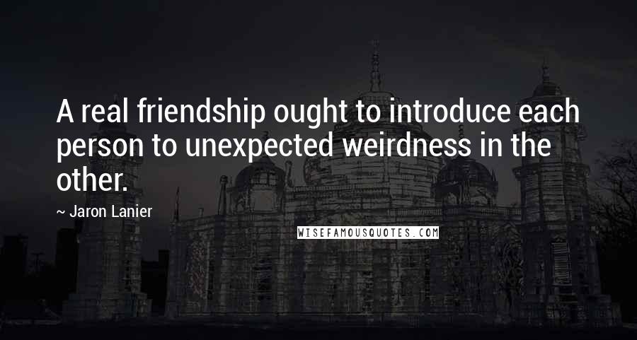 Jaron Lanier Quotes: A real friendship ought to introduce each person to unexpected weirdness in the other.