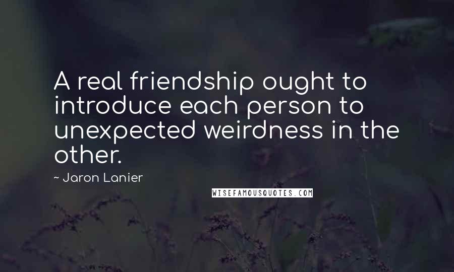 Jaron Lanier Quotes: A real friendship ought to introduce each person to unexpected weirdness in the other.