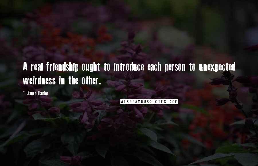 Jaron Lanier Quotes: A real friendship ought to introduce each person to unexpected weirdness in the other.