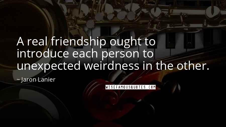 Jaron Lanier Quotes: A real friendship ought to introduce each person to unexpected weirdness in the other.