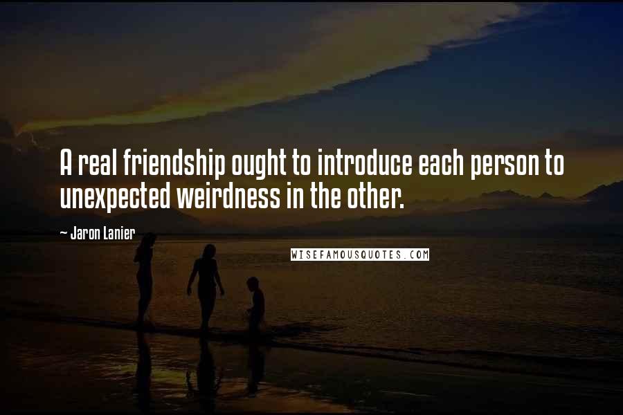 Jaron Lanier Quotes: A real friendship ought to introduce each person to unexpected weirdness in the other.