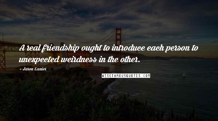 Jaron Lanier Quotes: A real friendship ought to introduce each person to unexpected weirdness in the other.