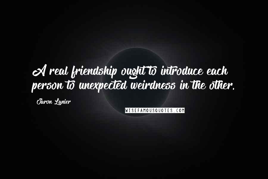 Jaron Lanier Quotes: A real friendship ought to introduce each person to unexpected weirdness in the other.