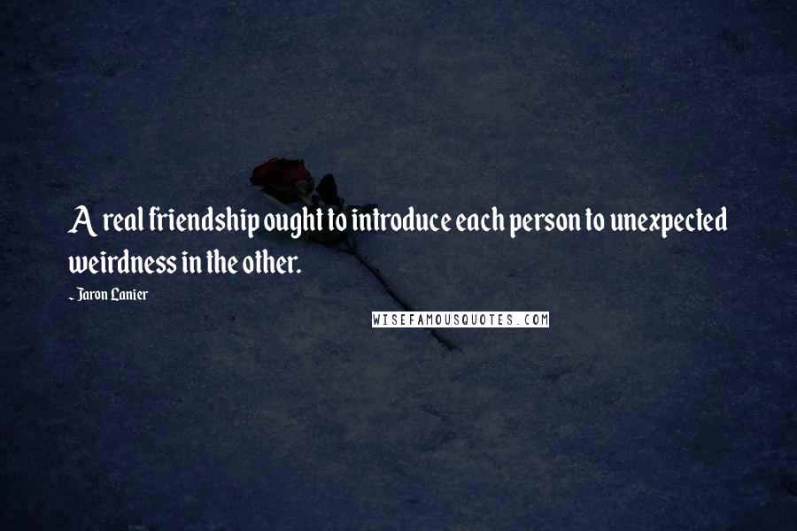 Jaron Lanier Quotes: A real friendship ought to introduce each person to unexpected weirdness in the other.