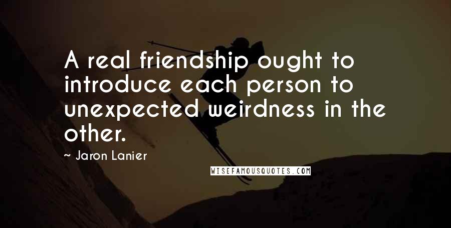 Jaron Lanier Quotes: A real friendship ought to introduce each person to unexpected weirdness in the other.