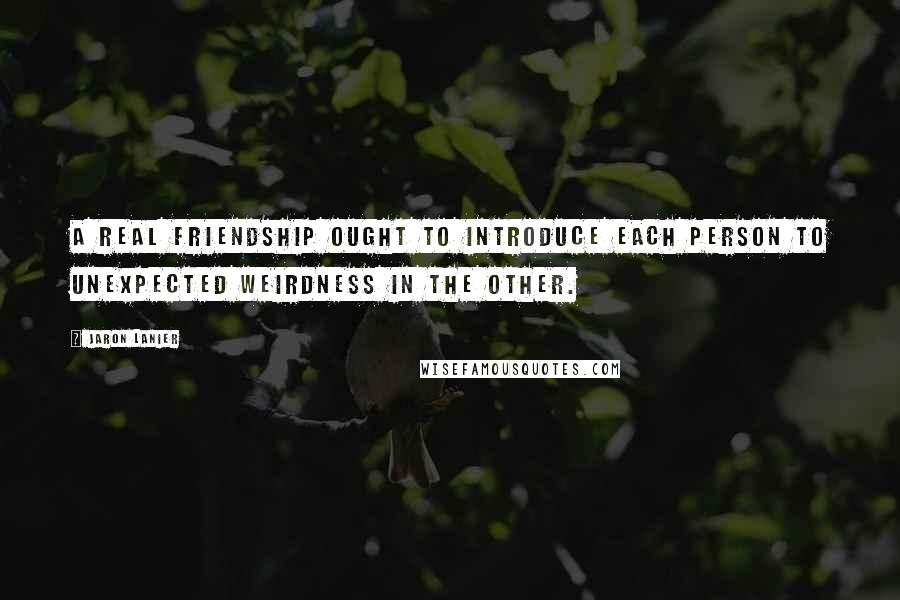 Jaron Lanier Quotes: A real friendship ought to introduce each person to unexpected weirdness in the other.