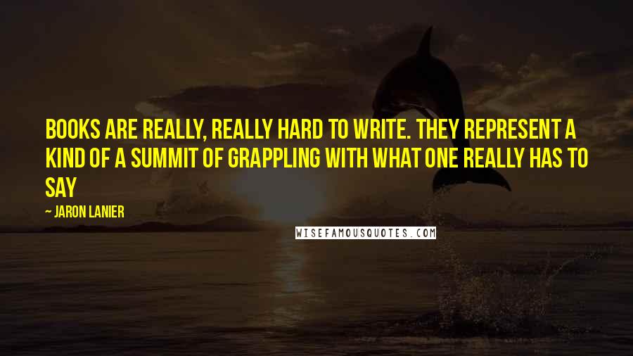 Jaron Lanier Quotes: Books are really, really hard to write. They represent a kind of a summit of grappling with what one really has to say