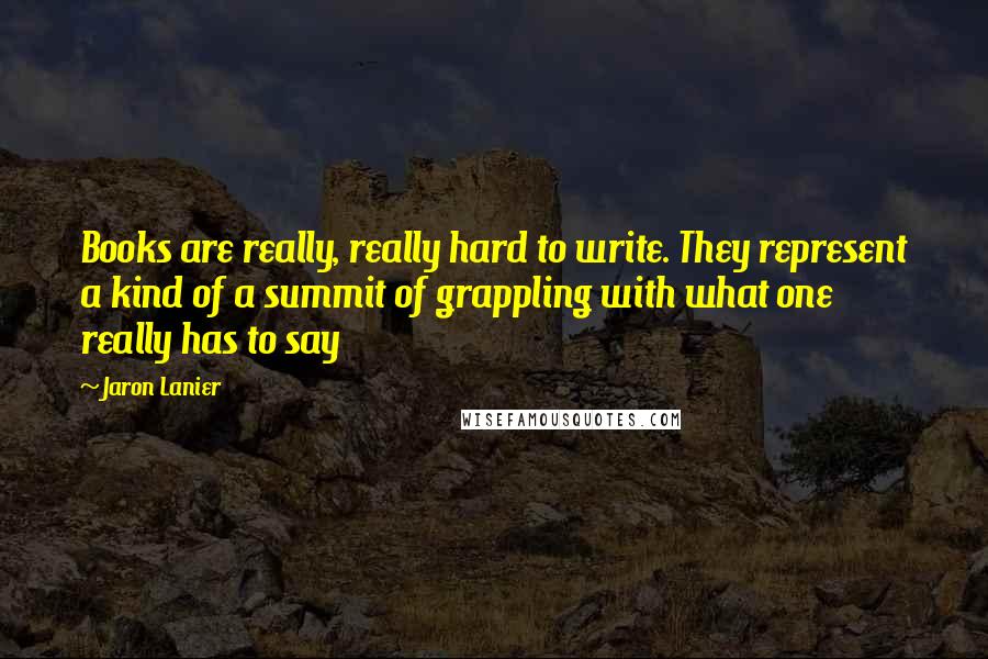 Jaron Lanier Quotes: Books are really, really hard to write. They represent a kind of a summit of grappling with what one really has to say