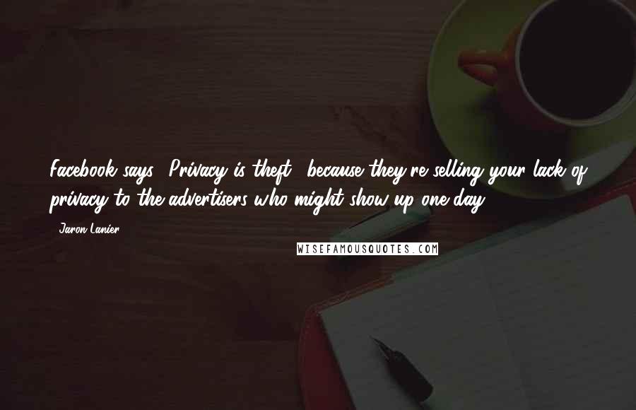 Jaron Lanier Quotes: Facebook says, 'Privacy is theft,' because they're selling your lack of privacy to the advertisers who might show up one day.