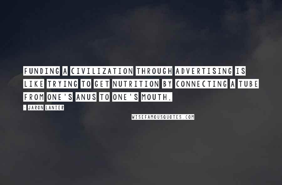 Jaron Lanier Quotes: Funding a civilization through advertising is like trying to get nutrition by connecting a tube from one's anus to one's mouth.