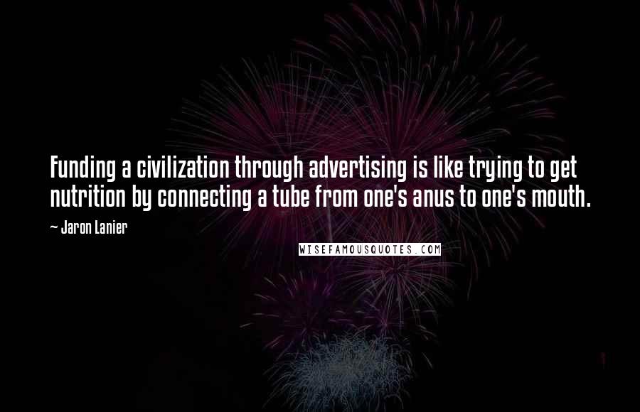 Jaron Lanier Quotes: Funding a civilization through advertising is like trying to get nutrition by connecting a tube from one's anus to one's mouth.