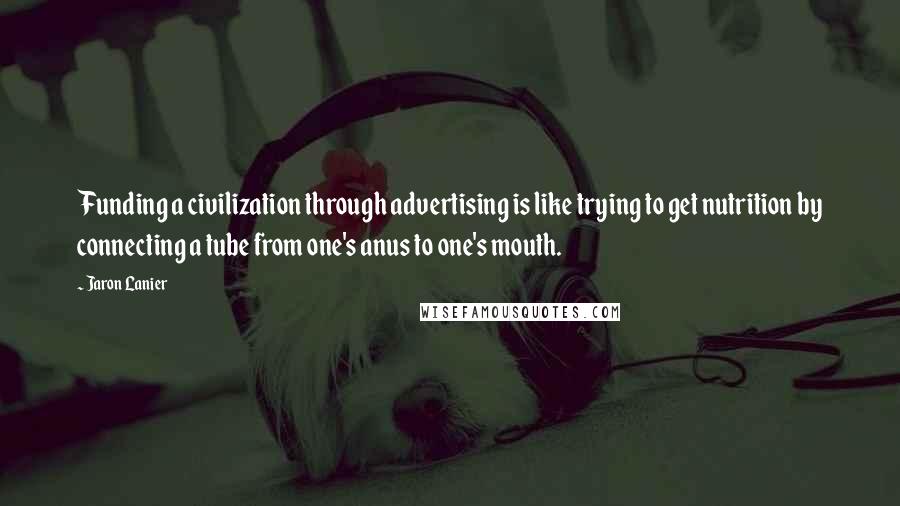Jaron Lanier Quotes: Funding a civilization through advertising is like trying to get nutrition by connecting a tube from one's anus to one's mouth.
